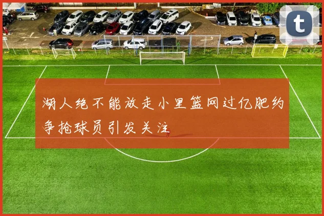 湖人绝不能放走小里篮网过亿肥约争抢球员引发关注