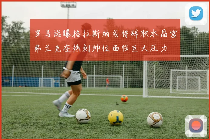 罗马诺曝格拉斯纳或将辞职水晶宫弗兰克在热刺帅位面临巨大压力