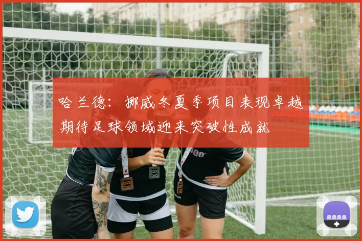 哈兰德：挪威冬夏季项目表现卓越期待足球领域迎来突破性成就