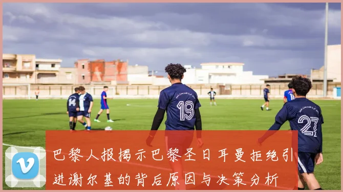 巴黎人报揭示巴黎圣日耳曼拒绝引进谢尔基的背后原因与决策分析