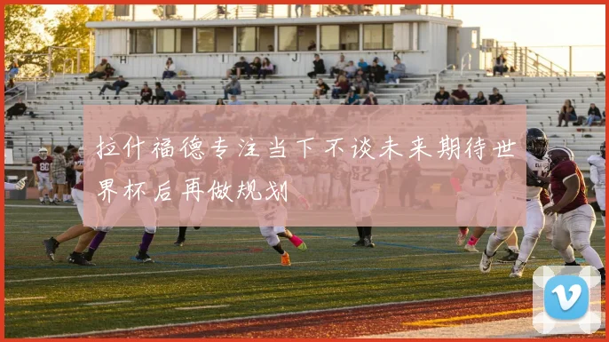 拉什福德专注当下不谈未来期待世界杯后再做规划