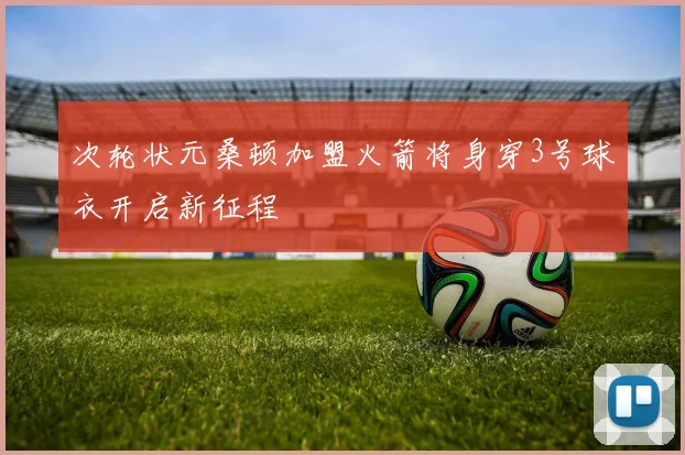 次轮状元桑顿加盟火箭将身穿3号球衣开启新征程