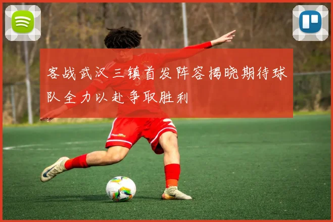 客战武汉三镇首发阵容揭晓期待球队全力以赴争取胜利