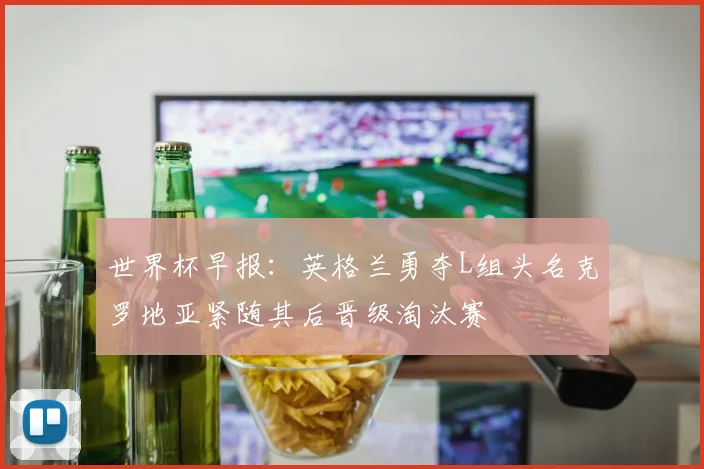 世界杯早报：英格兰勇夺L组头名克罗地亚紧随其后晋级淘汰赛