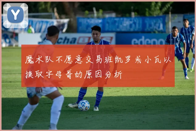 魔术队不愿意交易班凯罗或小瓦以换取字母哥的原因分析