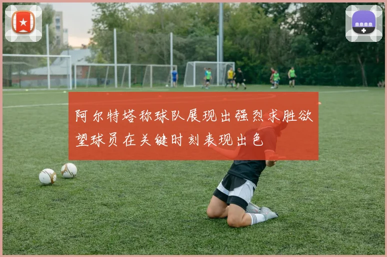 阿尔特塔称球队展现出强烈求胜欲望球员在关键时刻表现出色