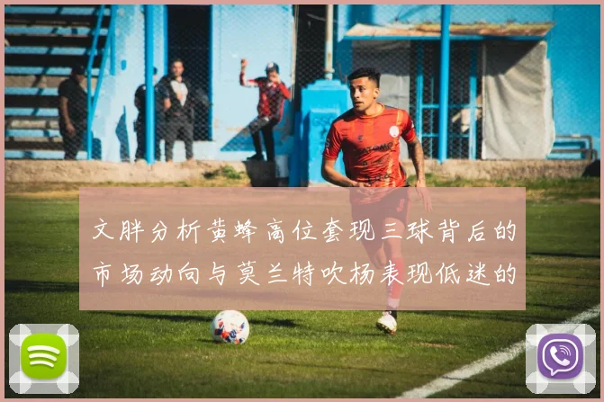 文胖分析黄蜂高位套现三球背后的市场动向与莫兰特吹杨表现低迷的影响