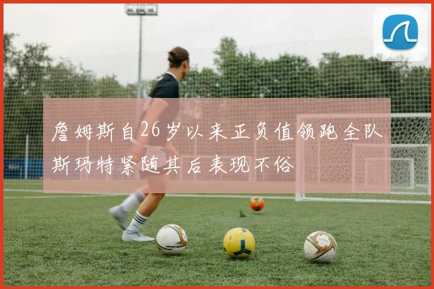 詹姆斯自26岁以来正负值领跑全队斯玛特紧随其后表现不俗