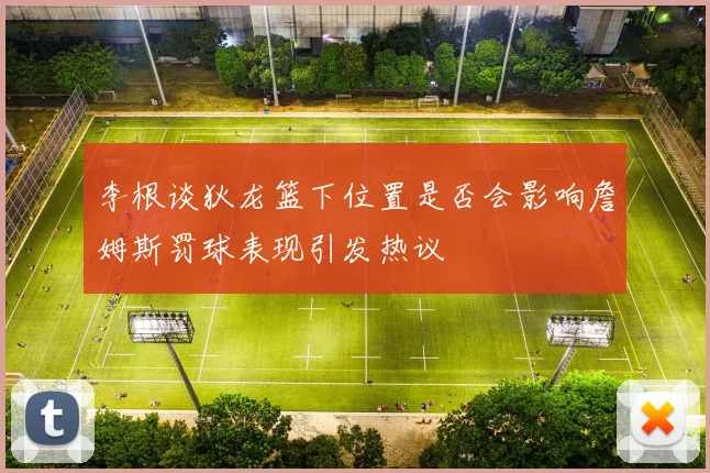 李根谈狄龙篮下位置是否会影响詹姆斯罚球表现引发热议