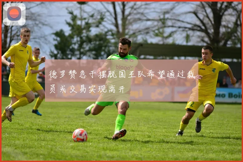 德罗赞急于摆脱国王队希望通过裁员或交易实现离开