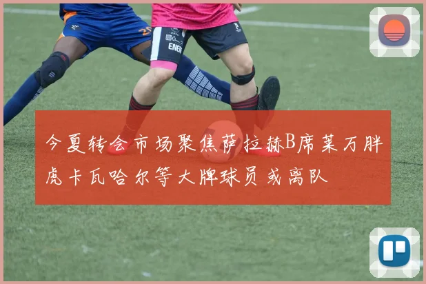 今夏转会市场聚焦萨拉赫B席莱万胖虎卡瓦哈尔等大牌球员或离队