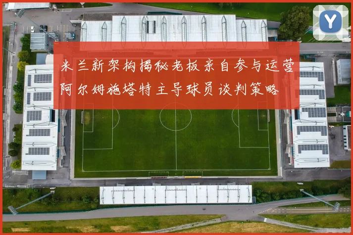 米兰新架构揭秘老板亲自参与运营阿尔姆施塔特主导球员谈判策略