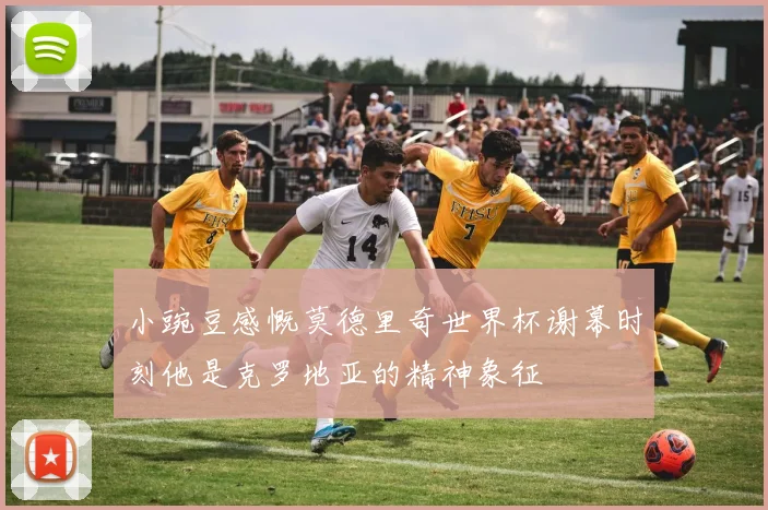 小豌豆感慨莫德里奇世界杯谢幕时刻他是克罗地亚的精神象征