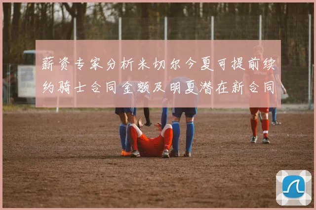 薪资专家分析米切尔今夏可提前续约骑士合同金额及明夏潜在新合同