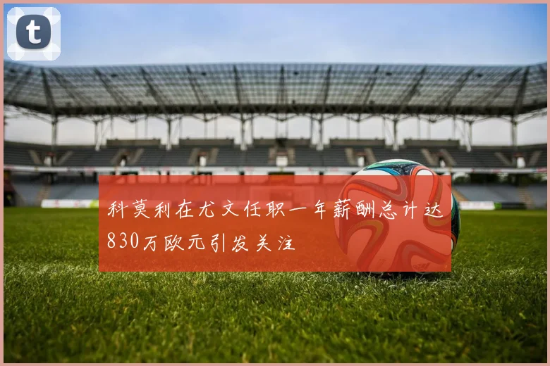 科莫利在尤文任职一年薪酬总计达830万欧元引发关注