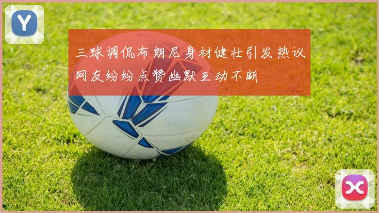 三球调侃布朗尼身材健壮引发热议网友纷纷点赞幽默互动不断
