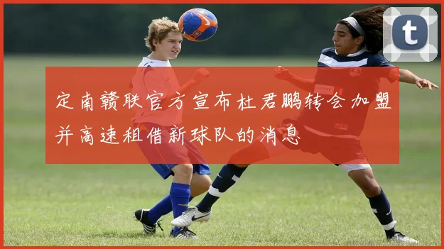 定南赣联官方宣布杜君鹏转会加盟并高速租借新球队的消息