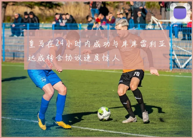 皇马在24小时内成功与库库雷利亚达成转会协议速度惊人