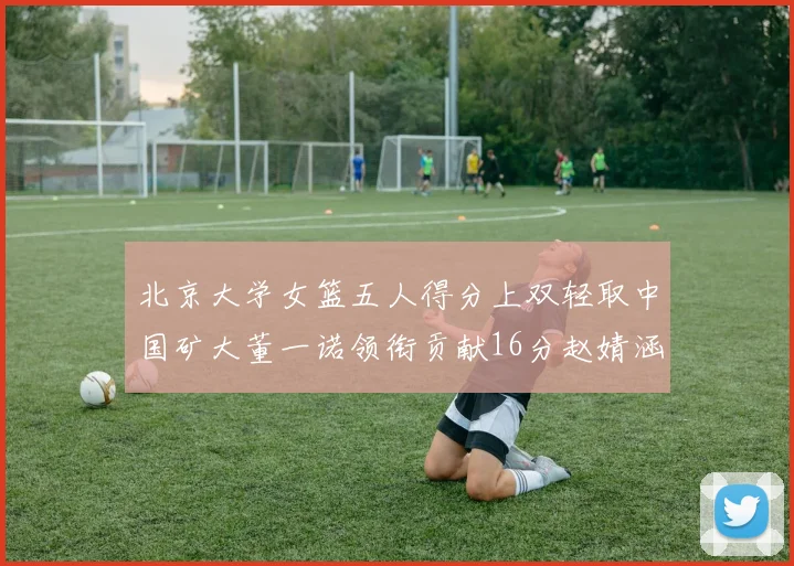 北京大学女篮五人得分上双轻取中国矿大董一诺领衔贡献16分赵婧涵接近双双