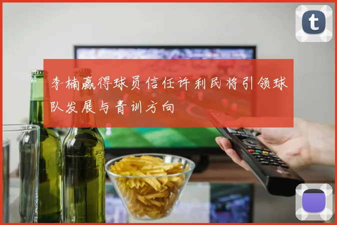 李楠赢得球员信任许利民将引领球队发展与青训方向