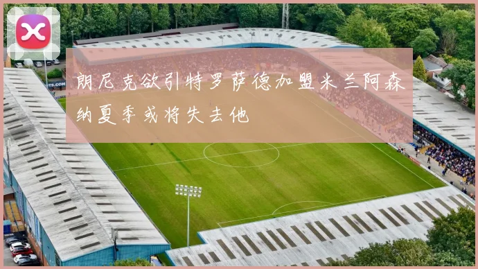 朗尼克欲引特罗萨德加盟米兰阿森纳夏季或将失去他